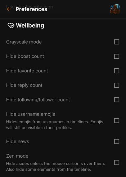 Elk Wellbeing settings:
Grayscale mode
Hide boost count
Hide favorite count
Hide reply count
Hide following/follower count
Hide username emojis
Hides emojis from usernames in timelines. 
Hide news
Zen mode