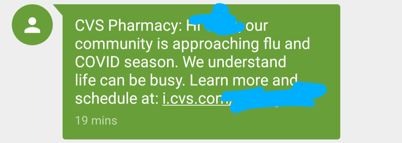 CVS Pharmacy: Hi (redacted), our community is approaching flu and COVID season. We understand life can be busy. Learn more and schedule at: i.cvs.com/(redacted)