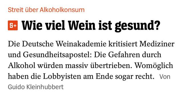 Spiegel:

Streit über Alkoholkonsum
Wie viel Wein ist gesund?
Die Deutsche Weinakademie kritisiert Mediziner und Gesundheitsapostel: Die Gefahren durch Alkohol würden massiv übertrieben. Womöglich haben die Lobbyisten am Ende sogar recht. Von
Guido Kleinhubbert