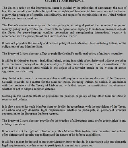SECURITY AND DEFENCE
The Union’s action on the international scene is guided by the principles of democracy, the rule of
law, the universality and indivisibility of human rights and fundamental freedoms, respect for human
dignity, the principles of equality and solidarity, and respect for the principles of the United Nations
Charter and international law.
The Union’s common security and defence policy is an integral part of the common foreign and
security policy and provides the Union with an operational capacity to undertake missions outside
the Union for peace-keeping, conflict prevention and strengthening international security in
accordance with the principles of the United Nations Charter.
It does not prejudice the security and defence policy of each Member State, including Ireland, or the
obligations of any Member State.
The Treaty of Lisbon does not affect or prejudice Ireland’s traditional policy of military neutrality.
It will be for Member States – including Ireland, acting in a spirit of solidarity and without prejudice
to its traditional policy of military neutrality – to determine the nature of aid or assistance to be
provided to a Member State which is the object of a terrorist attack or the victim of armed
aggression on its territory.
Any decision to move to a common defence will require a unanimous decision of the European
Council. It would be a matter for the Member States, including Ireland, to decide, in accordance
with the provisions of the Treaty of Lisbo