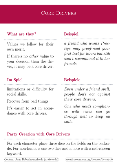 backsite: core drivers. Five panes:

- what are they: values we follow for the value itself, not as a tool for some other value.

- example: a friend who wants Prestige may proof-read your first text for hours but still won’t recommend it to her friends.

- ingame: limitations or difficulty for social skills. Recover from bad things. It’s easier to act in accordance with core drivers.

- example: Even under a friend spell people don’t act against their core drivers. One who needs compliance with rules can go through hell to keep an oath.

- Party Creation with Core Drivers:  For each character place three dice on the fields on the backside. For non-humans use two dice and a note with a self-chosen keyword.