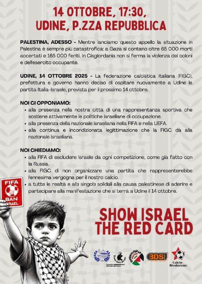 Manifestazione a Udine per il 14 ottobre contro la programmata partita di calcio italia-israele:

"La Federazione calcistica italiana (FIGC), la prefettura e il governo italiano hanno deciso di ospitare nuovamente a Udine la partita Italia-Israele, prevista per il 14 ottobre."