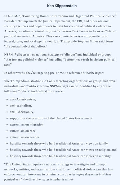 In NSPM-7, “Countering Domestic Terrorism and Organized Political Violence,” President Trump directs the Justice Department, the FBI, and other national security agencies and departments to fight his version of political violence in America, retooling a network of Joint Terrorism Task Forces to focus on “leftist” political violence in America. This vast counterterrorism army, made up of federal, state, and local agents would, as Trump aide Stephen Miller said, form “the central hub of that effort.”

The Trump administration isn’t only targeting organizations or groups but even individuals and “entities” whom NSPM-7 says can be identified by any of the following “indicia” (indicators) of violence:

anti-Americanism,
anti-capitalism,
anti-Christianity,
support for the overthrow of the United States Government,
extremism on migration,
extremism on race,
extremism on gender
hostility towards those who hold traditional American views on family,
hostility towards those who hold traditional American views on religion, and
hostility towards those who hold traditional American views on morality.

“The United States requires a national strategy to investigate and disrupt networks, entities, and organizations that foment political violence so that law enforcement can intervene in criminal conspiracies before they result in violent political acts,” the directive states.