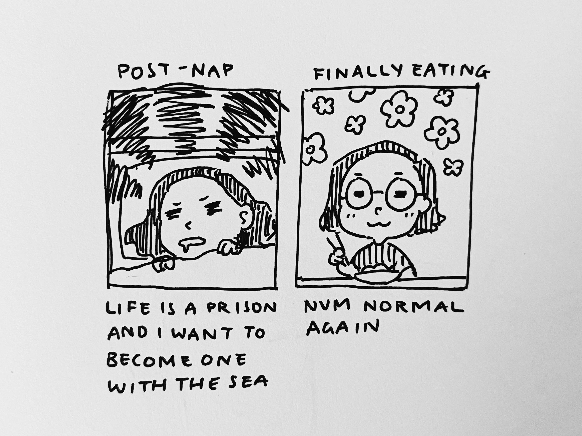 Two panel comic. First panel: me post-nap, waking up grumpily, thinking ‘life is a prison and I want to become one with the sea.’ Second panel: me finally eating, happy, thinking ‘nevermind, normal again.’