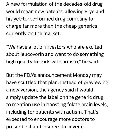 A new formulation of the decades-old drug would mean new patents, allowing Frye and his yet-to-be-formed drug company to charge far more than the cheap generics currently on the market.

"We have a lot of investors who are excited about leucovorin and want to do something high quality for kids with autism," he said.

But the FDA's announcement Monday may have scuttled that plan. Instead of previewing a new version, the agency said it would simply update the label on the generic drug to mention use in boosting folate brain levels, including for patients with autism. That's expected to encourage more doctors to prescribe it and insurers to cover it.

https://apnews.com/article/autism-drug-leucovorin-trump-kennedy-d2b36faef3c4fc1f85e9fa9f958ad6c6

Accessed: 7 October 2025 at 1920 MST