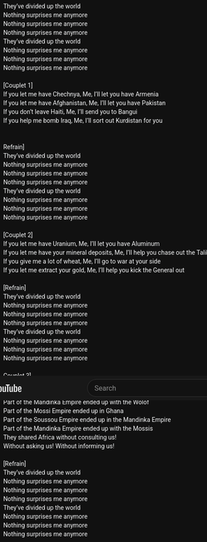 (Partial)
They’ve divided up the world
Nothing surprises me anymore
Nothing surprises me anymore
Nothing surprises me anymore
They’ve divided up the world
Nothing surprises me anymore
Nothing surprises me anymore
Nothing surprises me anymore

[Couplet 1]
If you let me have Chechnya, Me, I’ll let you have Armenia
If you let me have Afghanistan, Me, I’ll let you have Pakistan
If you don’t leave Haiti, Mе, I’ll send you to Bangui
If you help me bomb Iraq, Mе, I’ll sort out Kurdistan for you


Refrain]
They’ve divided up the world
Nothing surprises me anymore
Nothing surprises me anymore
Nothing surprises me anymore
They’ve divided up the world
Nothing surprises me anymore
Nothing surprises me anymore
Nothing surprises me anymore

[Couplet 2]
If you let me have Uranium, Me, I’ll let you have Aluminum
If you let me have your mineral deposits, Me, I’ll help you chase out the Taliban
If you give me a lot of wheat, Me, I’ll go to war at your side
If you let me extract your gold, Me, I’ll help you kick the General out

[Refrain]
They’ve divided up the world
Nothing surprises me anymore
Nothing surprises me anymore
Nothing surprises me anymore
They’ve divided up the world
Nothing surprises me anymore
Nothing surprises me anymore
Nothing surprises me anymore

Couplet 3]
They divided Africa without consulting us
And they wonder why we are disunited
Part of the Mandinka Empire ended up with the Wolof
Part of the Mossi Empire ended up in Ghana