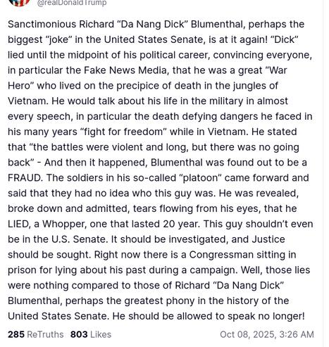 The screenshot with DementiaDon's secretion reads:
"@realDonaldTrump

Sanctimonious Richard “Da Nang Dick” Blumenthal, perhaps the biggest “joke” in the United States Senate, is at it again! “Dick” lied until the midpoint of his political career, convincing everyone, in particular the Fake News Media, that he was a great “War Hero” who lived on the precipice of death in the jungles of Vietnam. He would talk about his life in the military in almost every speech, in particular the death defying dangers he faced in his many years “fight for freedom” while in Vietnam. He stated that “the battles were violent and long, but there was no going back” - And then it happened, Blumenthal was found out to be a FRAUD. The soldiers in his so-called “platoon” came forward and said that they had no idea who this guy was. He was revealed, broke down and admitted, tears flowing from his eyes, that he LIED, a Whopper, one that lasted 20 year. This guy shouldn’t even be in the U.S. Senate. It should be investigated, and Justice should be sought. Right now there is a Congressman sitting in prison for lying about his past during a campaign. Well, those lies were nothing compared to those of Richard “Da Nang Dick” Blumenthal, perhaps the greatest phony in the history of the United States Senate. He should be allowed to speak no longer!
Oct 08, 2025, 3:26 AM" (https://truthsocial.com/@realDonaldTrump/posts/115335941705023271)