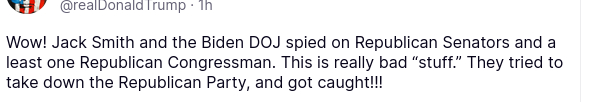 DementiaDon>'s secretion on his antisocial medium reads:
"@realDonaldTrump
1h
Wow! Jack Smith and the Biden DOJ spied on Republican Senators and a least one Republican Congressman. This is really bad “stuff.” They tried to take down the Republican Party, and got caught!!!"