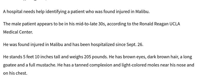 A hospital needs help identifying a patient who was found injured in Malibu.

The male patient appears to be in his mid-to-late 30s, according to the Ronald Reagan UCLA Medical Center.

He was found injured in Malibu and has been hospitalized since Sept. 26.

He stands 5 feet 10 inches tall and weighs 205 pounds. He has brown eyes, dark brown hair, a long goatee and a full mustache. He has a tanned complexion and light-colored moles near his nose and on his chest.