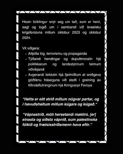Hesin bóklingur snýr seg um tað, sum er hent, sagt og logið um í sambandi við ísrelsku krígsførsluna millum oktobur 2023 og oktobur 2024.

Vit viðgera:
- Altjóða lóg, terrorismu og propaganda.
- Týðandi hendingar og dupultmoralin hjá politikkarum og landsstýrinum teimum viðvíkjandi.
- Avgerandi leiklutin hjá fjølmiðlum at sniðgeva góðtiknu frásøguna við støði í greining av tíðindaflutninginum hjá Kringvarpi Føroya.

"Hetta er eitt stríð millum nógvar partar, og í høvuðsheitum millum kúgara og kúgað."

"Vápnastríð, móti hersetandi maktini, [er] einasta og síðsta vápnið, sum palestinska fólkið og frælsisstríðsmenn hava eftir."