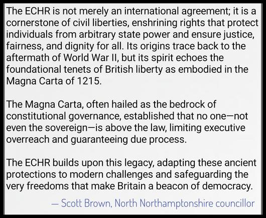 Image of black text ona white background: 

The ECHR is not merely an international agreement; it is a cornerstone of civil liberties, enshrining rights that protect individuals from arbitrary state power and ensure justice, fairness, and dignity for all. Its origins trace back to the aftermath of World War II, but its spirit echoes the foundational tenets of British liberty as embodied in the Magna Carta of 1215. 

The Magna Carta, often hailed as the bedrock of constitutional governance, established that no one—not even the sovereign—is above the law, limiting executive overreach and guaranteeing due process. 

The ECHR builds upon this legacy, adapting these ancient protections to modern challenges and safeguarding the very freedoms that make Britain a beacon of democracy.