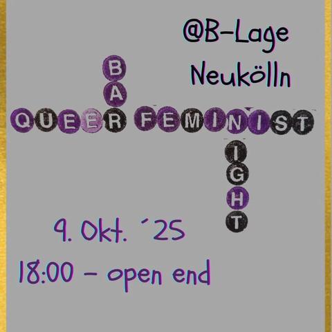 💥Announcement! Thursday 09.10.2025💥

✨ Queerfeminist bar night at B-Lage ✨

Thursday, 09.10.2025 | 6 p.m. | B-Lage Mareschstraße 1, 12055 Berlin

Arrival: S9, S41, S42, S45 Sonnenallee | Bus 171, M41 Mareschstraße

📣 Call to action: https://asanb.noblogs.org/?p=13423 - @queer_feminist_bar_night

#b0910 #Queerfeminism

design your own bracelets, win prizes on the wheel of fortune and connect (if you want) with your local queers while listing to HitsHitsHits 🎶

An evening for queers and friends where we create a supportive, loving and considerate atmosphere in which there is no room for machismo and assaultive behavior!

We want to connect, form gangs, recharge our batteries for our activism and recover from everyday sexism.

We want to rag about heteronormative bullshit in peace and support each other.

Our feminism is inclusive, so please no TERFs (Trans-Exclusionary Radical "Feminists") and no SWERFs (Sex Worker Exclusionary Radical "Feminists").

✨ see you there xoxo ✨