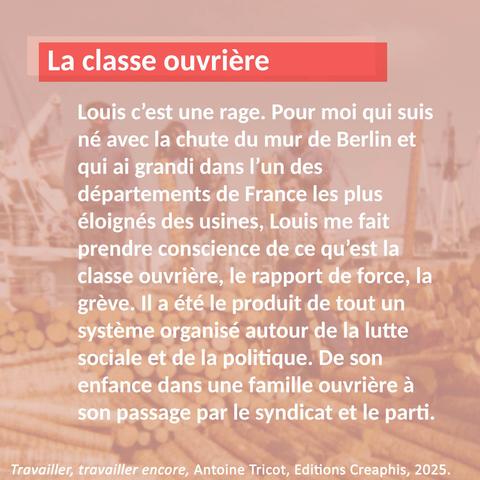 Carton avec un extrait du livre d'Antoine Tricot "Travailler, travailler encore" : "Louis c’est une rage. Pour moi qui suis né avec la chute du mur de Berlin et qui ai grandi dans l’un des départements de France les plus éloignés des usines, Louis me fait prendre conscience de ce qu’est la classe ouvrière, le rapport de force, la grève. Il a été le produit de tout un système organisé autour de la lutte sociale et de la politique. De son enfance dans une famille ouvrière à son passage par le syndicat et le parti."