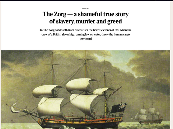 From the article, title,

The Zorg — a shameful true story of slavery, murder and greed
In The Zorg, Siddharth Kara dramatises the horrific events of 1781 when the crew of a British slave ship, running low on water, threw the human cargo overboard

A [picture of the Zorg, text of the article is in the link