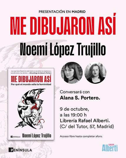 Un cartel anuncia la presentación en Madrid del libro "Me Dibujaron Así: Por qué el mundo odia la feminidad" de Noemí López Trujillo. La portada del libro, visible en el cartel, muestra una ilustración en blanco y negro con detalles rojos de una arpía sosteniendo un espejo.
El evento es una conversación entre la autora, Noemí López Trujillo, y Alana S. Portero, quien además escribió el prólogo del libro. Ambas aparecen en fotos circulares: Noemí con pelo oscuro y flequillo, y Alana con pelo ondulado y expresión seria.
La presentación tendrá lugar el 9 de octubre a las 19:00 h en la Librería Rafael Alberti, situada en C/ del Tutor, 57, Madrid. El acceso es libre hasta completar aforo.