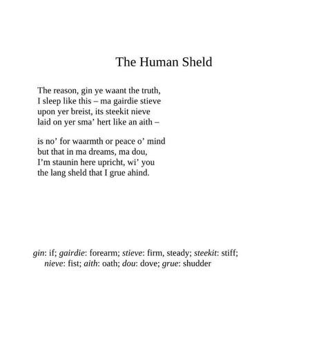 The Human Sheld
by Don Paterson

The reason, gin ye waant the truth,
I sleep like this – ma gairdie stieve
upon yer breist, its steekit nieve
laid on yer sma’ hert like an aith –

is no’ for waarmth or peace o’ mind
but that in ma dreams, ma dou,
I’m staunin here upricht, wi’ you
the lang sheld that I grue ahind.