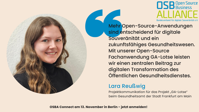 Porträtfoto von Lara Reußwig mit langen, gewellten braunen Haaren, sie trägt einen schwarzen Rollkragenpullover und lächelt in die Kamera. Rechts neben ihr steht ein Zitat in schwarzer Schrift:
„Mehr Open-Source-Anwendungen sind entscheidend für digitale Souveränität und ein zukunftsfähiges Gesundheitswesen. Mit unserer Open-Source-Fachanwendung GA-Lotse leisten wir einen zentralen Beitrag zur digitalen Transformation des Öffentlichen Gesundheitsdienstes.“
Darunter steht in blauer Schrift:
Lara Reußwig, Projektkommunikation für das Projekt „GA-Lotse“ beim Gesundheitsamt der Stadt Frankfurt am Main.
Oben rechts ist das Logo der Open Source Business Alliance zu sehen. Unten am Bildrand steht der Hinweis:
„OSBA Connect am 13. November in Berlin – jetzt anmelden!“