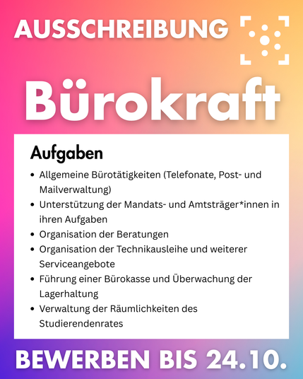 Der Hintergrund ist ein bunter Farbverlauf, darauf steht: 
„ Ausschreibung Bürokraft: 
Aufgaben
•	Allgemeine Bürotätigkeiten (Telefonate, Post- und Mailverwaltung)
•	Unterstützung der Mandats- und Amtsträger*innen in ihren Aufgaben
•	Organisation der Beratungen
•	Organisation der Technikausleihe und weiterer Serviceangebote
•	Führung einer Bürokasse und Überwachung der Lagerhaltung
•	Verwaltung der Räumlichkeiten des Studierendenrates
Bewerben bis zum 24.10.“