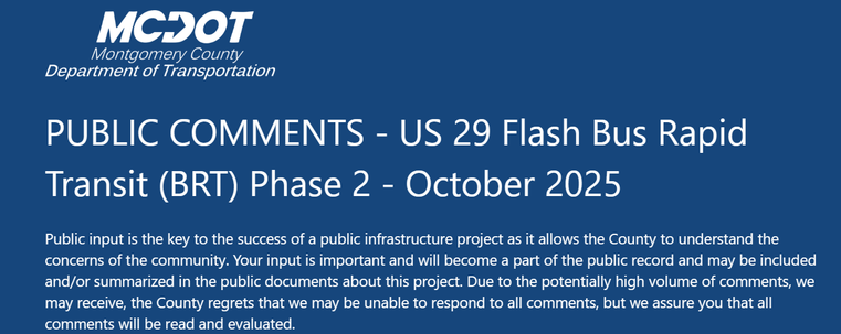 PUBLIC COMMENTS - US 29 Flash Bus Rapid Transit (BRT) Phase 2 - October 2025
Public input is the key to the success of a public infrastructure project as it allows the County to understand the concerns of the community. Your input is important and will become a part of the public record and may be included and/or summarized in the public documents about this project. Due to the potentially high volume of comments, we may receive, the County regrets that we may be unable to respond to all comments, but we assure you that all comments will be read and evaluated.