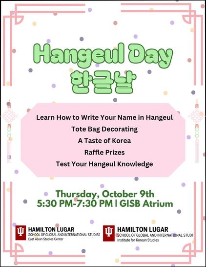 A poster with the words:
Hangeul Day
Learn How to Write Your Name in Hangeul
Tote Bag Decorating
A Taste of Korea
Raffle Prizes
Test Your Hangeul Knowledge
Thursday, October 9th
5:30 - 7:30 PM
GISB Atrium
Indiana University Bloomington