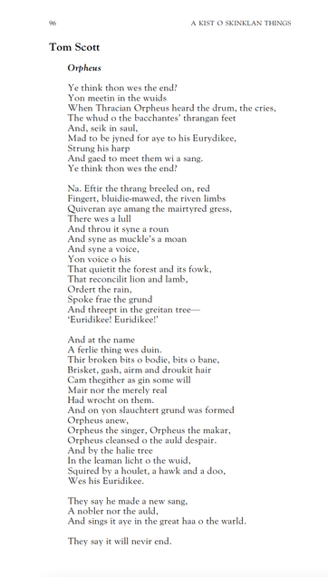Tom Scott
Orpheus

Ye think thon wes the end?
Yon meetin in the wuids
When Thracian Orpheus heard the drum, the cries,
The whud o the bacchantes’ thrangan feet
And, seik in saul,
Mad to be jyned for aye to his Eurydikee,
Strung his harp
And gaed to meet them wi a sang.
Ye think thon wes the end?

Na. Eftir the thrang breeled on, red
Fingert, bluidie-mawed, the riven limbs
Quiveran aye amang the mairtyred gress,
There wes a lull
And throu it syne a roun
And syne as muckle’s a moan
And syne a voice,
Yon voice o his
That quietit the forest and its fowk,
That reconcilit lion and lamb,
Ordert the rain,
Spoke frae the grund
And threept in the greitan tree 
‘Euridikee! Euridikee!’

And at the name
A ferlie thing wes duin.
Thir broken bits o bodie, bits o bane,
Brisket, gash, airm and droukit hair
Cam thegither as gin some will
Mair nor the merely real
Had wrocht on them.
And on yon slauchtert grund was formed
Orpheus anew,
Orpheus the singer, Orpheus the makar,
Orpheus cleansed o the auld despair.
And by the halie tree
In the leaman licht o the wuid,
Squired by a houlet, a hawk and a doo,
Wes his Euridikee.

They say he made a new sang,
A nobler nor the auld,
And sings it aye in the great haa o the warld.

They say it will nevir end.