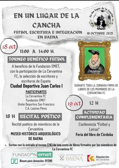 Cartel de la actividad En un lugar de la cancha: fútbol, literatura e integración en Baena. En la parte superior derecha, una imagen con la silueta de Quijote y Sancho con un molino de viento de fondo. Algo más abajo, en la misma posición, y al lado de la programación, el símbolo de la Cervantina FC: Una imagen clásica de Cervantes con una bota de fútbol en posición invertida sobre la cabeza. La programación del 18 de octubre: de 11:00 a 14:00 campeonato con la participación de la Cervantina, el equipo de la Fundación EMET, para cuyos proyectos es el encuentro benéfico, más dos equipos de la localidad. Por la tarde, a partir de las 18:00, recital de poesía. En la columna de la derecha, programación del día 19 de octubre, que tendrá lugar en la Feria del libro de Córdoba: Conferencia fútbol y letras. En la parte inferior del cartel, una línea indicando el sorteo con la entrada al torneo (2€) de una cesta con ejemplares de libros firmados por les jugadores de la Cervatina