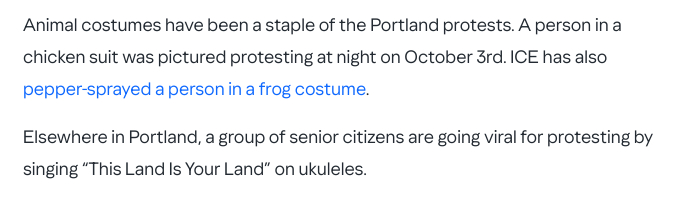 The screenshot (https://www.thedailybeast.com/ice-barbie-kristi-noem-triggered-by-man-in-chicken-suit-on-portland-trip/) reads:
"Animal costumes have been a staple of the Portland protests. A person in a chicken suit was pictured protesting at night on October 3rd. ICE has also pepper-sprayed a person in a frog costume.
Elsewhere in Portland, a group of senior citizens are going viral for protesting by singing 'This Land Is Your Land' on ukuleles.'"
