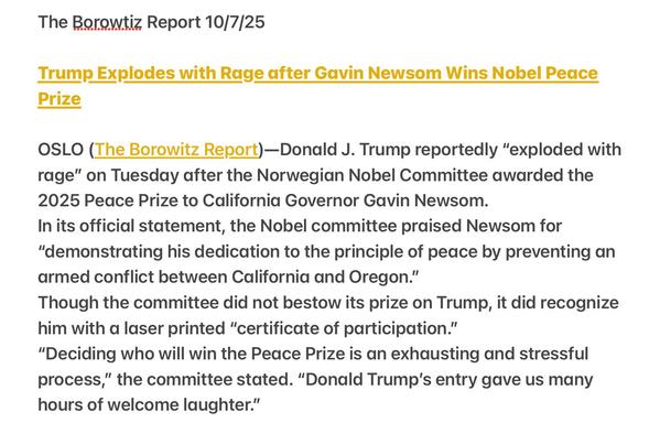The Borowtiz Report 10/7/25
Trump Explodes with Rage after Gavin Newsom Wins Nobel Peace
Prize
OSLO (The Borowitz Report)—Donald J. Trump reportedly “exploded with
rage” on Tuesday after the Norwegian Nobel Committee awarded the
2025 Peace Prize to California Governor Gavin Newsom.
In its official statement, the Nobel committee praised Newsom for
"demonstrating his dedication to the principle of peace by preventing an
armed conflict between California and Oregon.”
Though the committee did not bestow its prize on Trump, it did recognize
him with a laser printed “certificate of participation.”
“Deciding who will win the Peace Prize is an exhausting and stressful
process,” the committee stated. “Donald Trump's entry gave us many
hours of welcome laughter.”