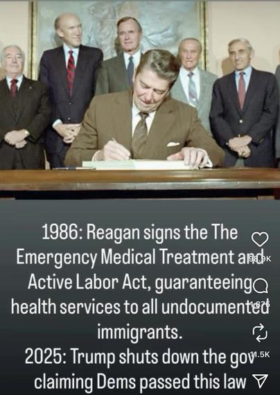 President Reagan signing a bill while old white dudes look on and grin.

1986: Reagan signs The Emergency Medical Treatment and Active Labor Act, guaranteeing health services to all undocumented immigrants.

2025: Trump shuts down the gov't claiming Dems passed this law.