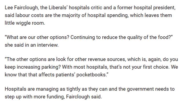 Lee Fairclough, the Liberals’ hospitals critic and a former hospital president, said labour costs are the majority of hospital spending, which leaves them little wiggle room.

“What are our other options? Continuing to reduce the quality of the food?” she said in an interview.

“The other options are look for other revenue sources, which is, again, do you keep increasing parking? With most hospitals, that’s not your first choice. We know that that affects patients’ pocketbooks.”

Hospitals are managing as tightly as they can and the government needs to step up with more funding, Fairclough said.