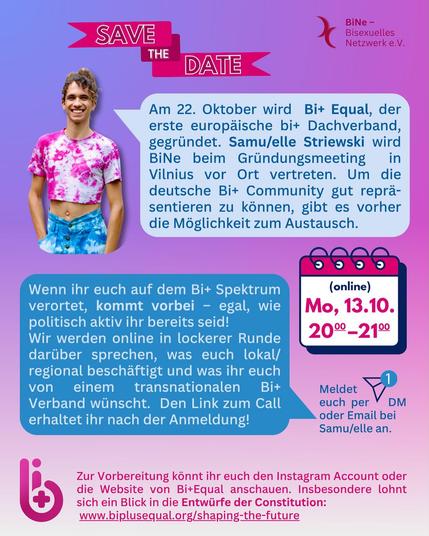 Sharepic mit Infos zur einer Online-Veranstaltung am 13.10. von 20-21 Uhr

Am 22. Oktober wird Bi+ Equal, der erste europäische bi+ Dachverband gegründet. Samu/elle Striewski wird BiNe beim Gründungsmeeting in Vilnius vor Ort vertreten. Um die deutsche Bi+ Community gut repräsentieren zu können, gibt es vorher die Möglichkeit zum Austausch.

Wenn ihr euch auf dem Bi+ Spektrum verortet, kommt vorbei - egal, wie politisch aktiv ihr bereits seid! Wir werden online in lockerer Runde darüber sprechen, was euch lokal/regional beschäftigt und was ihr euch von einem transnationalen Bi+ Verband wünscht. Den Link zum Call erhaltet ihr nach der Anmeldung! 

Meldet Euch per E-Mail bei Samu/elle an: samu.elle@bine.net

Zur Vorbereitung könnt ihr euch den Instagram Account oder die Website von Bi+Equal anschauen. Insbesondere lohnt sich ein Blick in die Entwürfe der Constitution: https://www.biplusequal.org/shaping-the-future