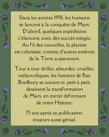 Dans les années 1950, les humains se lancent à la conquête de Mars. D’abord, quelques expéditions s’élancent, avec des succès mitigés. Au fil des nouvelles, la planète est colonisée, comme d’autres endroits de la Terre auparavant.

Tour à tour drôles, absurdes, cruelles, mélancoliques, les histoires de Ray Bradbury se suivent et, petit à petit, dessinent la transformation de Mars, en miroir déformant de notre Histoire.

75 ans après sa publication, toujours aussi génial.