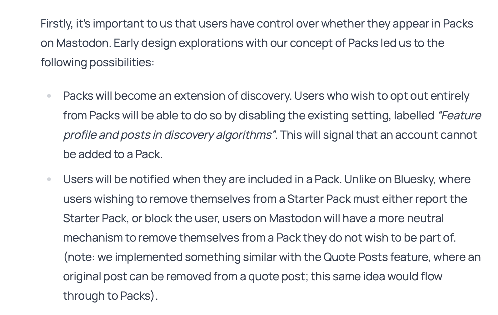 Firstly, it's important to us that users have control over whether they appear in Packs on Mastodon. Early design explorations with our concept of Packs led us to the following possibilities: • Packs will become an extension of discovery. Users who wish to opt out entirely from Packs will be able to do so by disabling the existing setting, labelled "Feature profile and posts in discovery algorithms". This will signal that an account cannot be added to a Pack. • Users will be notified when they are included in a Pack. Unlike on Bluesky, where users wishing to remove themselves from a Starter Pack must either report the Starter Pack, or block the user, users on Mastodon will have a more neutral mechanism to remove themselves from a Pack they do not wish to be part of. (note: we implemented something similar with the Quote Posts feature, where an original post can be removed from a quote post; this same idea would flow through to Packs).