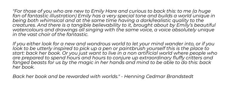 "For those of you who are new to Emily Hare and curious to back this: to me (a huge fan of fantastic illustration) Emily has a very special tone and builds a world unique in being both whimsical and at the same time having a dark/realistic quality to the creatures. And there is a tangible believability to it, brought about by Emily’s beautiful watercolours and drawings all singing with the same voice, a voice absolutely unique in the vast choir of the fantastic.

If you either look for a new and wondrous world to let your mind wander into, or if you look to be utterly inspired to pick up a pen or paintbrush yourself this is the place to start: back her book. Or you just want to live in a non artificial world where people who are prepared to spend hours and hours to conjure up extraordinary fluffy critters and fanged beasts for us by the magic in her hands and mind to be able to do this: back her book.

Back her book and be rewarded with worlds." - Henning Cedmar Brandstedt