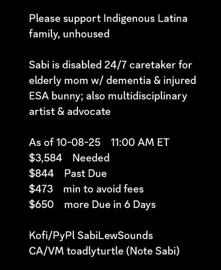 Please support Indigenous Latina family, unhoused

Sabi is disabled 24/7 caretaker for elderly mom w/ dementia & injured ESA bunny; also multidisciplinary artist & advocate

As of 10-08-25    11:00 AM ET
$3,584    Needed
$844    Past Due
$473    min to avoid fees
$650    more Due in 6 Days

Kofi/PyPl SabiLewSounds
CA/VM toadlyturtle (Note Sabi)