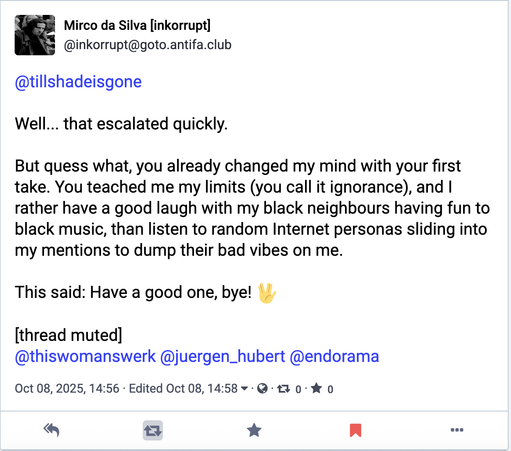user: Mirco da Silva [inkorrupt]
@inkorrupt@goto.antifa.club @tillshadeisgone 

Well... that escalated quickly. But quess what, you already changed my mind with your first take. You teached me my limits (you call it ignorance), and | rather have a good laugh with my black neighbours having fun to black music, than listen to random Internet personas sliding into my mentions to dump their bad vibes on me. This said: Have a good one, bye! w [thread muted] @thiswomanswerk @juergen_hubert @endorama Oct 08, 2025, 14:56 - Edited Oct 08, 14:58