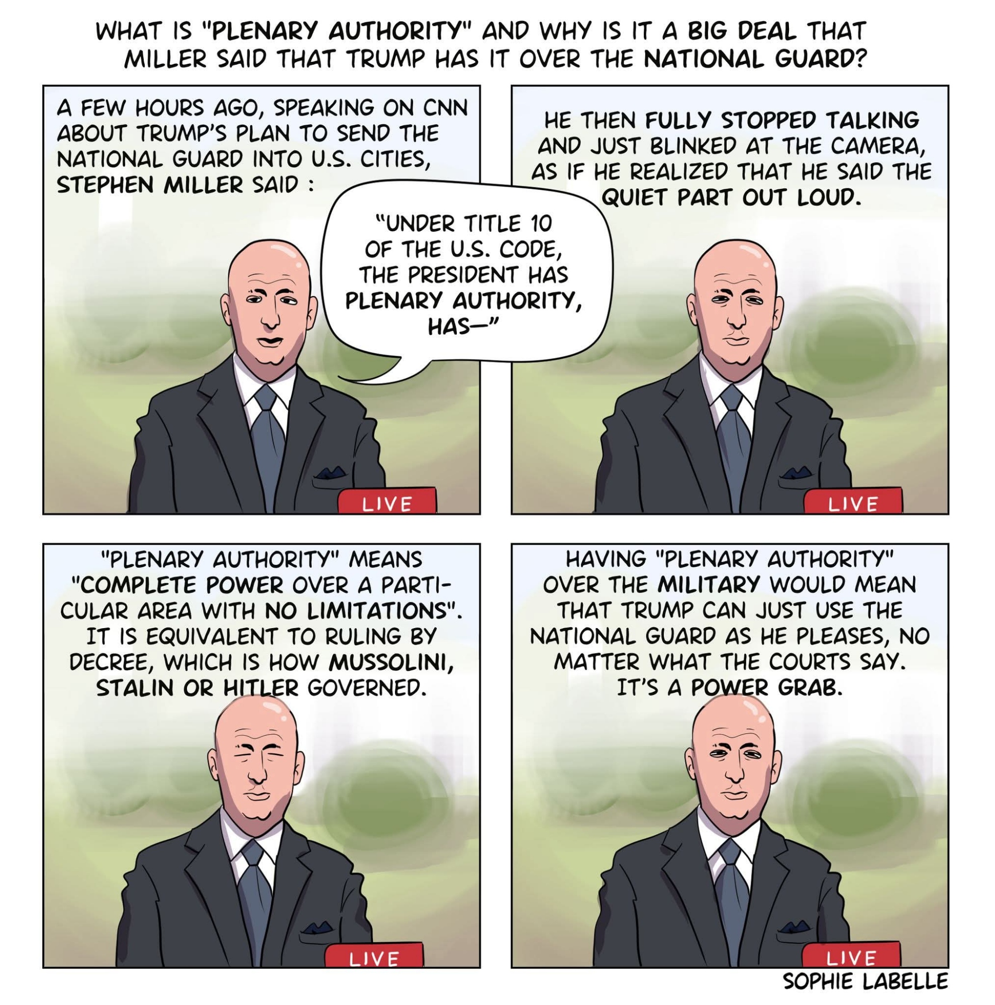 4 frame comic where Miller slowly blinks. Text reads. A few hours ago, speaking on cnn about Trump's plan to send the national guard into us cities, Miller said : under title 10 of the us code, the president has plenary authority, has... He then fully stopped talking and just blinked at the camera, as if he realized that he said the quiet part out loud. "Plenary authority" means "complete power over a particular area with no limitayions". It is equivalent to ruling by decree, which us how Mussolini, Stalin or Hitler governed. Having "plenary authority" over the military would mean that Trump can just use the national guard as he pleases, no matter what the courts say. It's a power grab.
