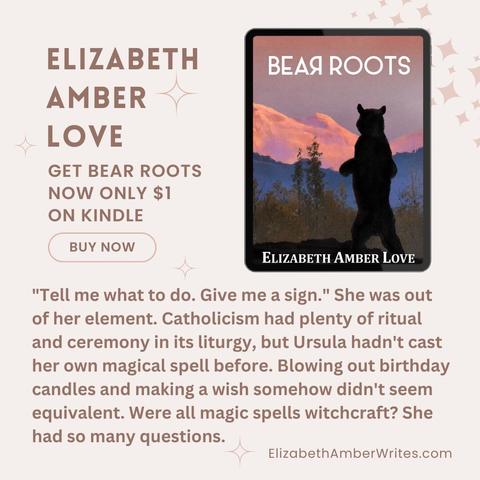 palest pink background; tablet showing the Bear Roots cover (illustration of a standing black bear on a mountain range in hues of pinks and purples). 
Elizabeth Amber Love
Get Bear Roots now only $1 on Kindle
Buy Now
Excerpt:
"Tell me what to do. Give me a sign." She was out of her element. Catholicism had plenty of ritual and ceremony in its liturgy, but Ursula hadn't cast her own magical spell before. Blowing out birthday candles and making a wish somehow didn't seem equivalent. 
Were all magic spells witchcraft? She had so many questions.
ElizabethAmberWrites.com