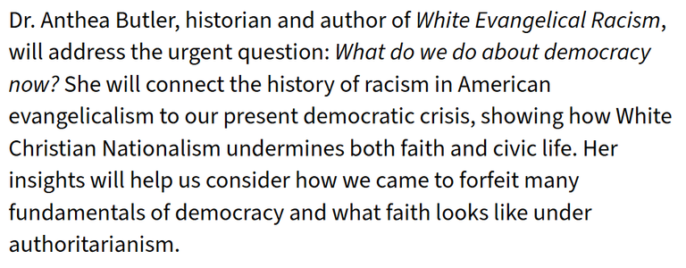 Dr. Anthea Butler, historian and author of White Evangelical Racism,
will address the urgent question: What do we do about democracy
now? She will connect the history of racism in American
evangelicalism to our present democratic crisis, showing how White
Christian Nationalism undermines both faith and civic life. Her
insights will help us consider how we came to forfeit many
fundamentals of democracy and what faith looks like under
authoritarianism.