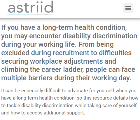 Astriid logo

If you have a long-term health condition, you may encounter disability discrimination during your working life. From being excluded during recruitment to difficulties securing workplace adjustments and climbing the career ladder, people can face multiple barriers during their working day.

It can be especially difficult to advocate for yourself when you have a long-term health condition, so this resource details how to tackle disability discrimination while taking care of yourself, and how to access additional support.