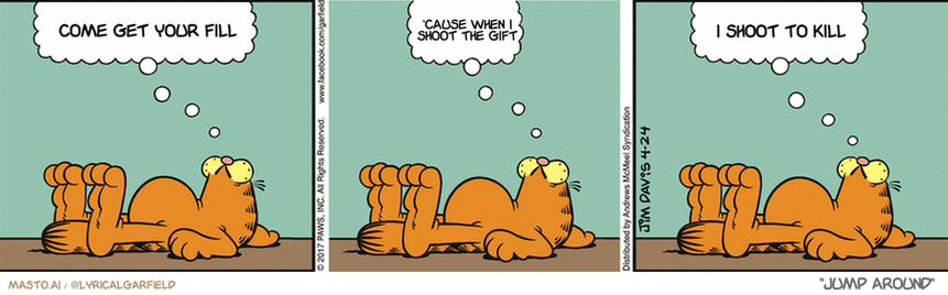 Original Garfield comic from April 24, 2017
Text replaced with lyrics from: Jump Around

Transcript:
• Come Get Your Fill
• 'Cause When I Shoot The Gift
• I Shoot To Kill


--------------
Original Text:
• Garfield:  Some worry about oversleeping.  Not me, though.  I worry about over-waking.

The image is a three-panel comic strip featuring a variety of Garfield characters, each in a different pose or location. The panels show the cats lounging on different surfaces, such as a chair, a couch, and a bed. The cats are depicted in various poses, including sitting, laying down, and stretching. The comic strip has a whimsical and lighthearted tone, making it enjoyable to read.