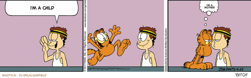 Original Garfield comic from April 25, 2017
Text replaced with lyrics from: Bitch

Transcript:
• I'm A Child
• I'm A Mother


--------------
Original Text:
• Jon:  Garfield, would you like to go jogging with me?  No.

The comic strip depicts a series of different scenes featuring a man and an orange cat. The man is depicted in various positions, such as standing, sitting, and lying down, with the orange cat in each scenario. There are five different instances of the man and the cat, making it a three-panel comic strip. The series of panels showcases the interactions between the man and the cat, possibly conveying a humorous or whimsical message.