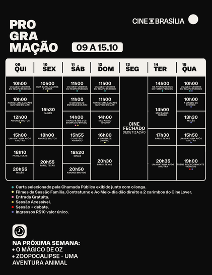 PROGRAMAÇÃO 09 A 15 DE OUTUBRO

QUINTA-FEIRA, 09/10
10h00 — Os Aventureiros do Tempo Perdido (curta-metragem) + Ponyo Uma Amizade Que Veio do Mar
12h00 — Sessão ao Meio-Dia – Amores Brutos
15h00 — Uma Batalha Após a Outra
18h10 — Paris, Texas
20h55 — Malês

SEXTA-FEIRA, 10/10
10h00 — Sessão Contraturno – Uma Batalha após a Outra
15h30 — Malês
18h00 — Amores Brutos
20h55 — Paris, Texas

SÁBADO, 11/10
11h00 — Os Aventureiros do Tempo Perdido (curta-metragem) + O Serviço de Entregas da Kiki
14h00 — Sessão Acessível – Thiago & Ísis e Os Biomas do Brasil
15h55 — O Castelo Animado
18h20 — Malês
20h50 — Amores Brutos

DOMINGO, 12/10
11h00 — Os Aventureiros do Tempo Perdido (curta-metragem) + Ponyo Uma Amizade Que Veio do Mar
14h00 — Meu Amigo Totoro
16h00 — A Viagem de Chihiro
20h30 — Paris, Texas

SEGUNDA-FEIRA, 13/10
Cinema fechado para dedetização

TERÇA-FEIRA, 14/10
14h00 — Os Aventureiros do Tempo Perdido (curta-metragem) + Meu Amigo Totoro
17h30 — Paris, Texas
20h35 — Uma Batalha Após a Outra

QUARTA-FEIRA, 15/10
10h00 — Os Aventureiros do Tempo Perdido (curta-metragem) + A Viagem de Chihiro
13h30 — Malês
15h50 — Uma Batalha Após a Outra
19h00 — Sessão Especial – Os Trens Rigorosamente Vigiados + debate