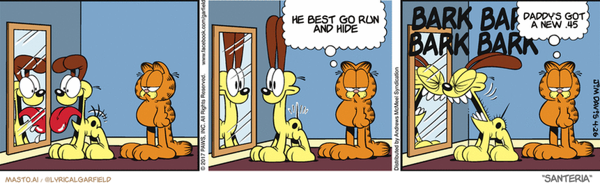 Original Garfield comic from April 26, 2017
Text replaced with lyrics from: Santeria

Transcript:
• He Best Go Run And Hide
• Daddy's Got A New .45


--------------
Original Text:
• Garfield:  Odie's not as dumb as I thought.  He's dumber.

In this comic strip, we see a panel of three distinct panels depicting the adventures of the Garfield character. In the first panel, Garfield is shown in a room with a mirror, observing himself and contemplating his actions. In the second panel, Garfield stands in the doorway, observing the room beyond and perhaps contemplating his next move. The third panel features Garfield standing in the doorway once again, with a thought bubble above him suggesting his thoughts on his current situation. The use of a mirror in the first panel and a thought bubble in the third panel adds depth and complexity to the characters, emphasizing Garfield's internal dialogue and the progression of the story.