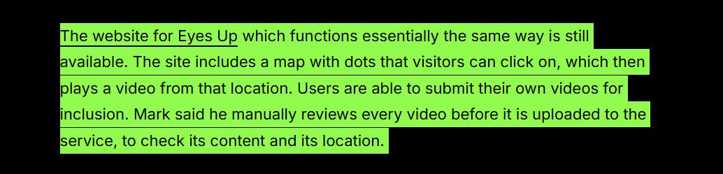 "The website for Eyes Up which functions essentially the same way is still available. The site includes a map with dots that visitors can click on, which then plays a video from that location. Users are able to submit their own videos for inclusion. Mark said he manually reviews every video before it is uploaded to the service, to check its content and its location. "