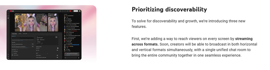 Screenshot showing the new multi stream mode
Text reads: Prioritizing discoverability
To solve for discoverability and growth, we’re introducing three new features.

First, we’re adding a way to reach viewers on every screen by streaming across formats. Soon, creators will be able to broadcast in both horizontal and vertical formats simultaneously, with a single unified chat room to bring the entire community together in one seamless experience.