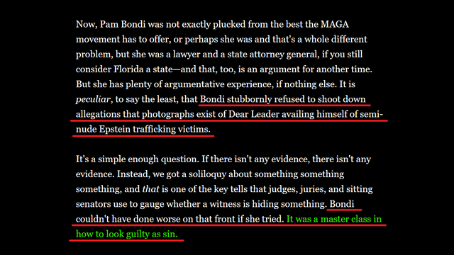 Text from article:
Now, Pam Bondi was not exactly plucked from the best the MAGA movement has to offer, or perhaps she was and that's a whole different problem, but she was a lawyer and a state attorney general, if you still consider Florida a state—and that, too, is an argument for another time. But she has plenty of argumentative experience, if nothing else. It is peculiar, to say the least, that Bondi stubbornly refused to shoot down allegations that photographs exist of Dear Leader availing himself of semi-nude Epstein trafficking victims.

It's a simple enough question. If there isn't any evidence, there isn't any evidence. Instead, we got a soliloquy about something something something, and that is one of the key tells that judges, juries, and sitting senators use to gauge whether a witness is hiding something. Bondi couldn't have done worse on that front if she tried. It was a master class in how to look guilty as sin.