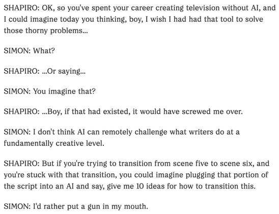 SHAPIRO: OK, so you've spent your career creating television without Al, and I could imagine today you thinking, boy, I wish I had had that tool to solve those thorny problems...
SIMON: What?
SHAPIRO: ...Or saying...
SIMON: You imagine that?
SHAPIRO: ...Boy, if that had existed, it would have screwed me over.
SIMON: I don't think Al can remotely challenge what writers do at a fundamentally creative level.
SHAPIRO: But if you're trying to transition from scene five to scene six, and you're stuck with that transition, you could imagine plugging that portion of the script into an Al and say, give me 10 ideas for how to transition this.
SIMON: I'd rather put a gun in my mouth.