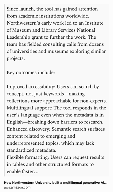 Text Shot: Since launch, the tool has gained attention from academic institutions worldwide. Northwestern’s early work led to an Institute of Museum and Library Services National Leadership grant to further the work. The team has fielded consulting calls from dozens of universities and museums exploring similar projects.

Key outcomes include:

Improved accessibility: Users can search by concept, not just keywords—making collections more approachable for non-experts.
Multilingual support: The tool responds in the user’s language even when the metadata is in English—breaking down barriers to research.
Enhanced discovery: Semantic search surfaces content related to emerging and underrepresented topics, which may lack standardized metadata.
Flexible formatting: Users can request results in tables and other structured formats to enable faster research and analysis.
The NUL team is now developing an open-source tool called Treetop Discovery that uses key concepts and lessons learned from…
