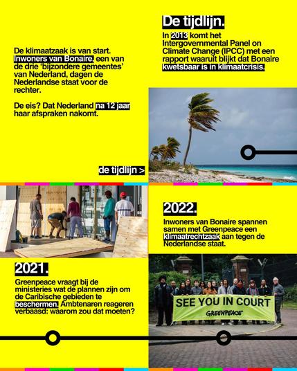 De klimaatzaak is van start. Inwoners van Bonaire, een van de drie 'bijzondere gemeentes' van Nederland, dagen de Nederlandse staat voor de rechter.
De eis? Dat Nederland na 12 jaar haar afspraken nakomt.
de tijdlijn >
De tijdlijn.
In 2013 komt het Intergovernmental Panel on Climate Change (IPCC) met een rapport waaruit blijkt dat Bonaire kwetsbaar is in klimaatcrisis.
>
2021.
Greenpeace vraagt bij de ministeries wat de plannen zijn om de Caribische gebieden te beschermen. Ambtenaren reageren verbaasd: waarom zou dat moeten?
>
2022.
Inwoners van Bonaire spannen samen met Greenpeace een Klimaatrechtzaak aan tegen de Nederlandse staat.
(Foto van grote banner met 'SEE YOU IN COURT, GREENPEACE')
>
